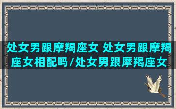 处女男跟摩羯座女 处女男跟摩羯座女相配吗/处女男跟摩羯座女 处女男跟摩羯座女相配吗-我的网站